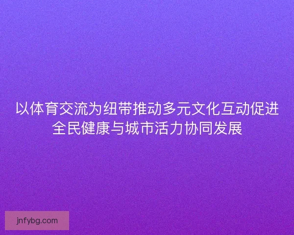 以体育交流为纽带推动多元文化互动促进全民健康与城市活力协同发展