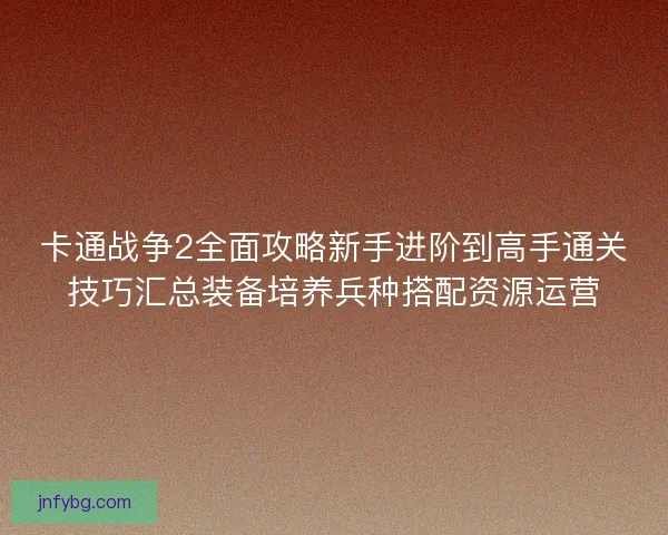 卡通战争2全面攻略新手进阶到高手通关技巧汇总装备培养兵种搭配资源运营