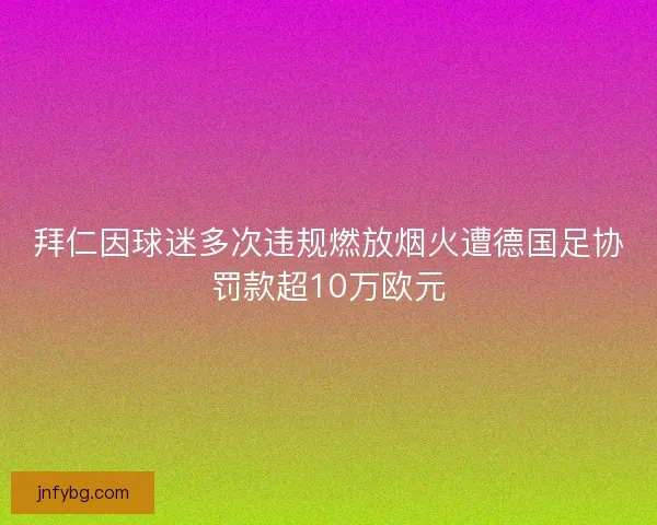 拜仁因球迷多次违规燃放烟火遭德国足协罚款超10万欧元