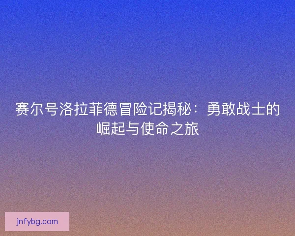 赛尔号洛拉菲德冒险记揭秘：勇敢战士的崛起与使命之旅
