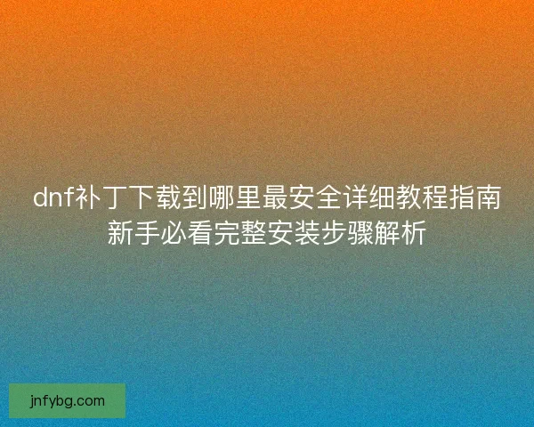 dnf补丁下载到哪里最安全详细教程指南新手必看完整安装步骤解析
