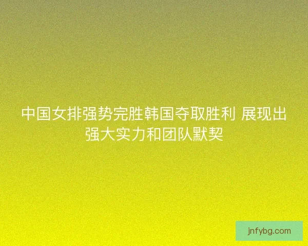中国女排强势完胜韩国夺取胜利 展现出强大实力和团队默契