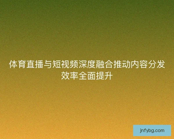 体育直播与短视频深度融合推动内容分发效率全面提升