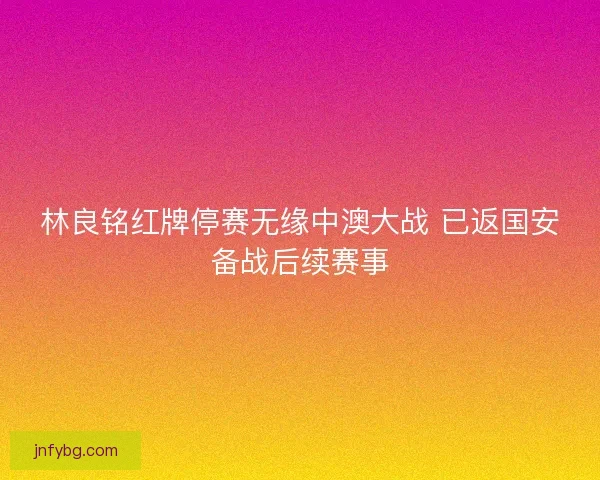 林良铭红牌停赛无缘中澳大战 已返国安备战后续赛事