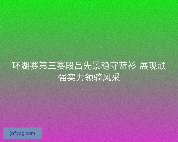 环湖赛第三赛段吕先景稳守蓝衫 展现顽强实力领骑风采