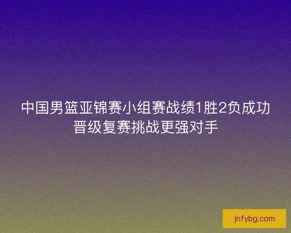 中国男篮亚锦赛小组赛战绩1胜2负成功晋级复赛挑战更强对手