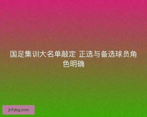 国足集训大名单敲定 正选与备选球员角色明确